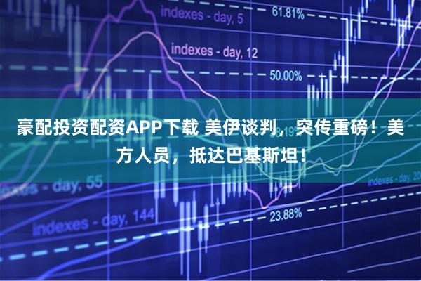豪配投资配资APP下载 美伊谈判，突传重磅！美方人员，抵达巴基斯坦！
