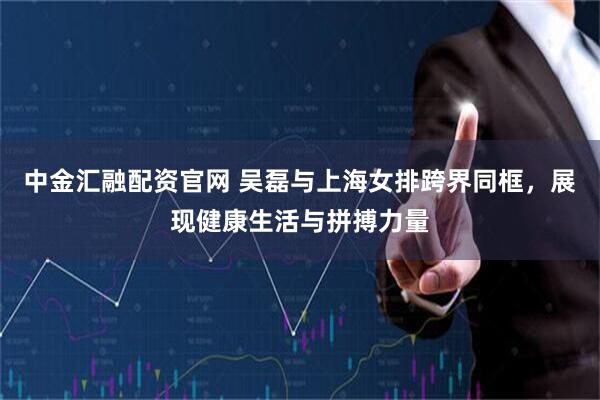 中金汇融配资官网 吴磊与上海女排跨界同框，展现健康生活与拼搏力量