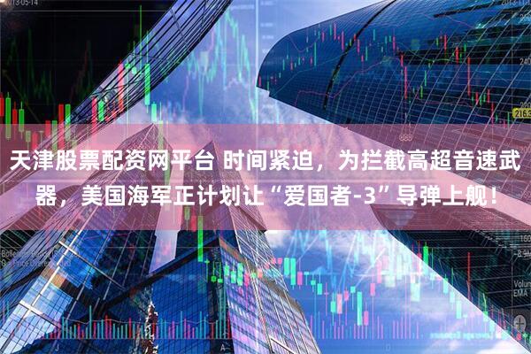 天津股票配资网平台 时间紧迫，为拦截高超音速武器，美国海军正计划让“爱国者-3”导弹上舰！