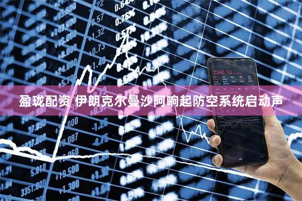 盈珑配资 伊朗克尔曼沙阿响起防空系统启动声