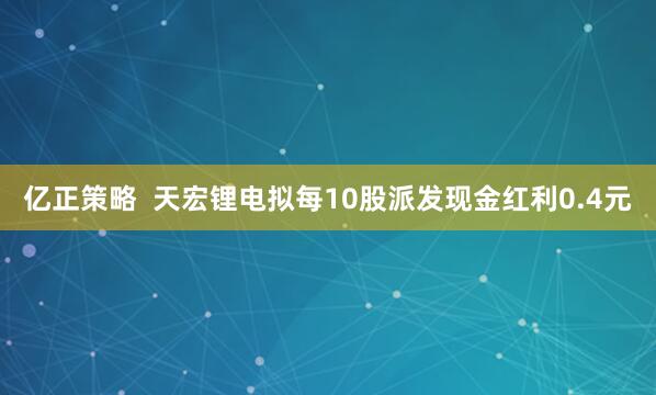 亿正策略  天宏锂电拟每10股派发现金红利0.4元
